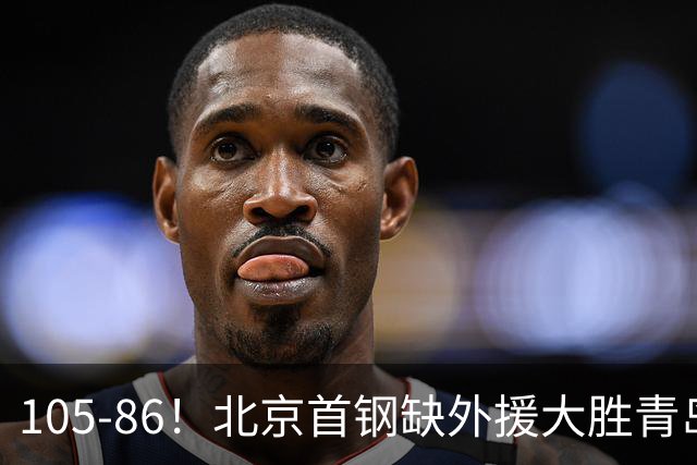 105-86！北京首钢缺外援大胜青岛，刘维伟赛后直言：7个国手怎么打