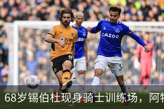 68岁锡伯杜现身骑士训练场，阿特金森只想要他一句反馈
